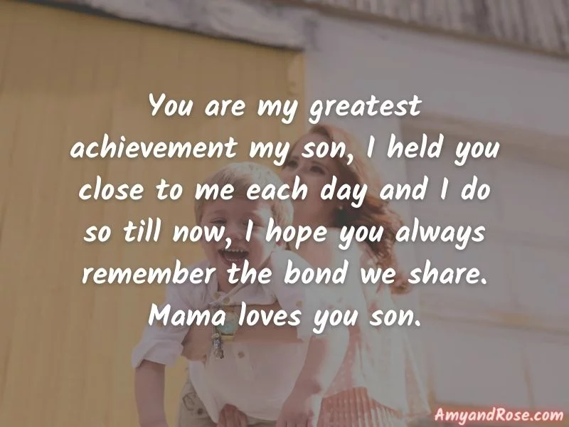 You are my greatest achievement my son, I held you close to me each day and I do so till now, I hope you always remember the bond we share. Mama loves you son. - Birthday Wishes for Son from Mother