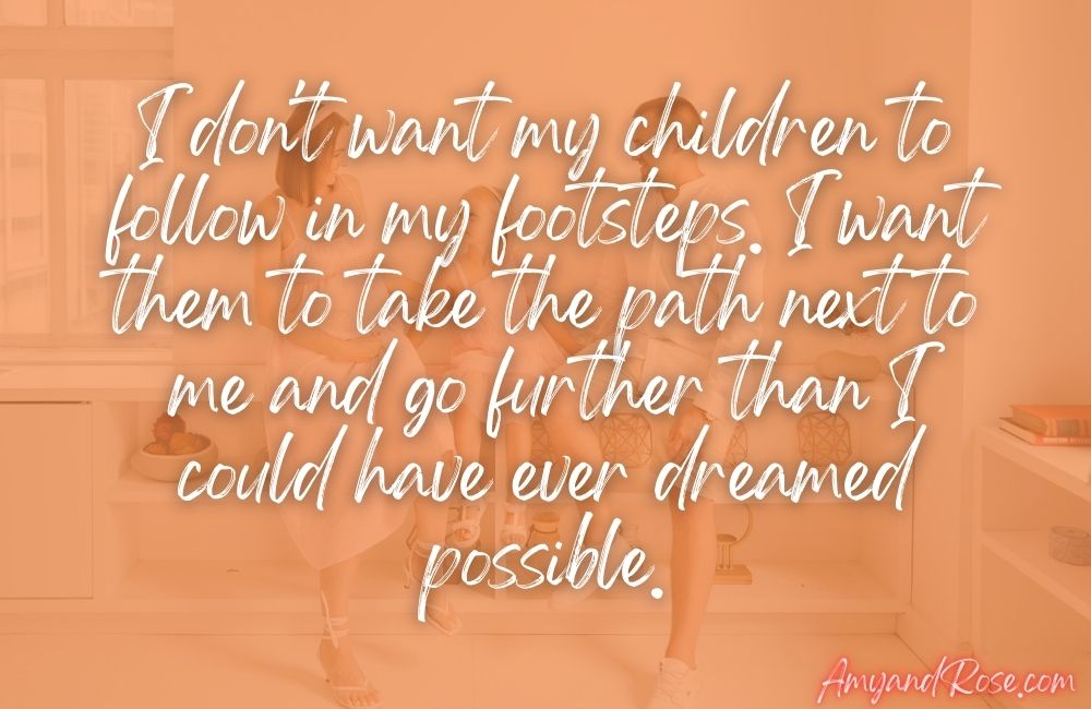 I don't want my children to follow in my footsteps. I want them to take the path next to me and go further than I could have ever dreamed possible.