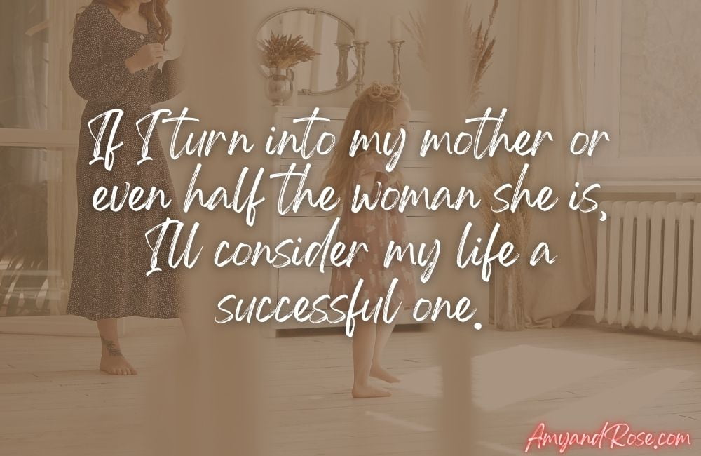 If I turn into my mother or even half the woman she is, I'll consider my life a successful one.